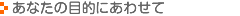 あなたの目的にあわせて